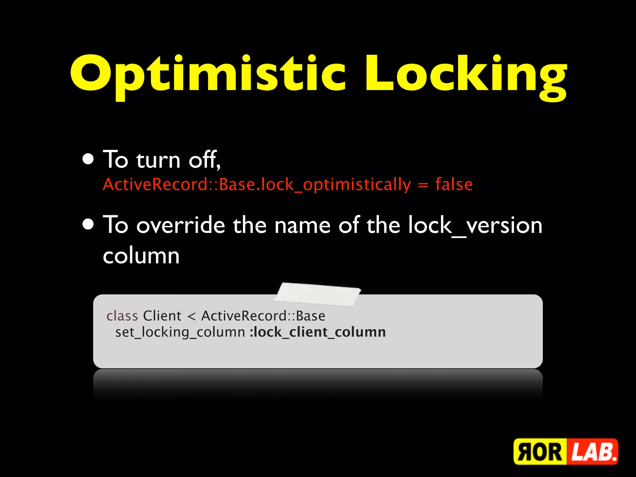 Optimistic Locking
• To turn off,
  ActiveRecord::Base.lock_optimistically = false

• To override the name of the lock_version
  column

  class Client < ActiveRecord::Base
    set_locking_column :lock_client_column
 