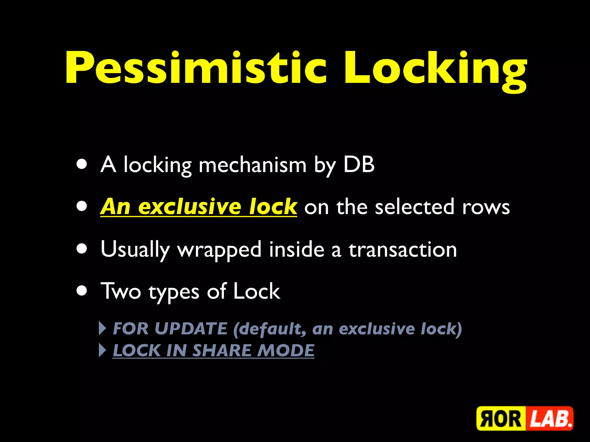 Pessimistic Locking

• A locking mechanism by DB
• An exclusive lock on the selected rows
• Usually wrapped inside a transaction
• Two types of Lock
 ‣ FOR UPDATE (default, an exclusive lock)
 ‣ LOCK IN SHARE MODE
 