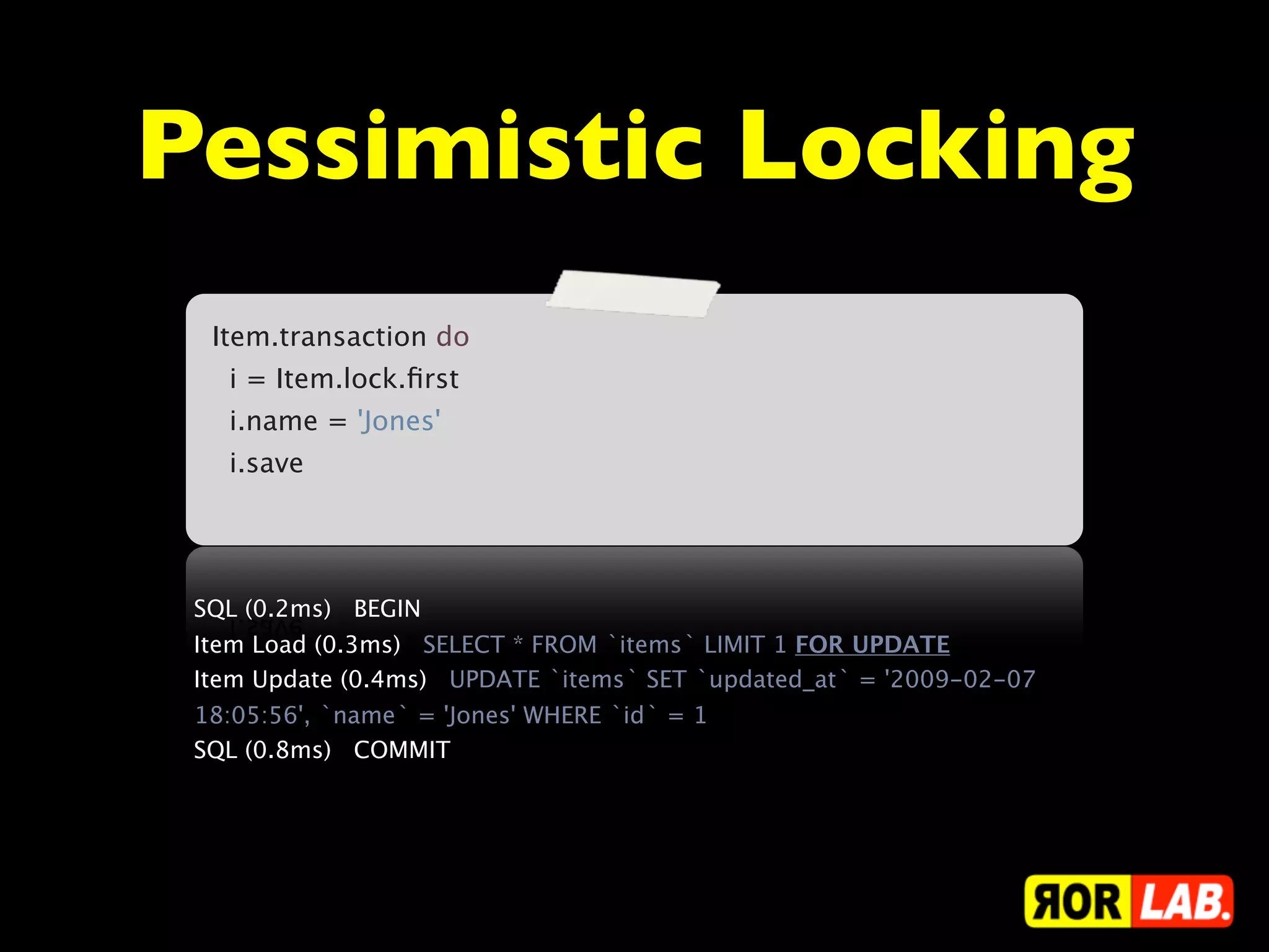 Pessimistic Locking
  Item.transaction do
    i = Item.lock.ﬁrst
    i.name = 'Jones'
    i.save




 SQL (0.2ms)   BEGIN
 Item Load (0.3ms)   SELECT * FROM `items` LIMIT 1 FOR UPDATE
 Item Update (0.4ms)   UPDATE `items` SET `updated_at` = '2009-02-07
 18:05:56', `name` = 'Jones' WHERE `id` = 1
 SQL (0.8ms)   COMMIT
 