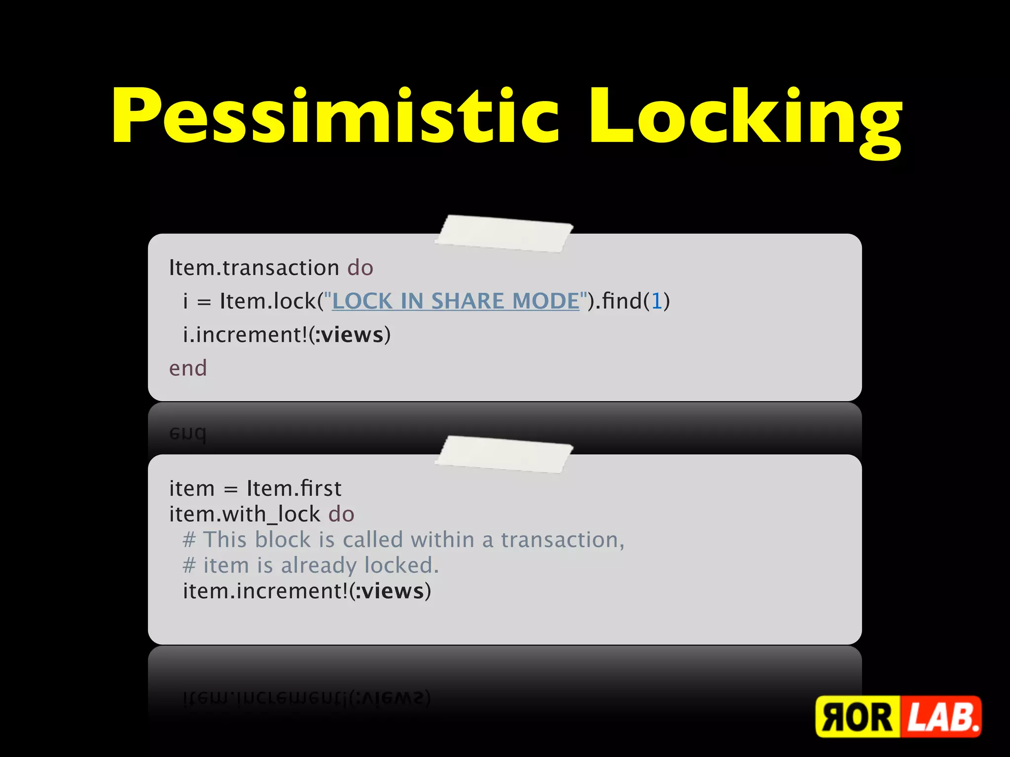 Pessimistic Locking
 Item.transaction do
   i = Item.lock("LOCK IN SHARE MODE").ﬁnd(1)
   i.increment!(:views)
 end




 item = Item.ﬁrst
 item.with_lock do
   # This block is called within a transaction,
   # item is already locked.
   item.increment!(:views)
 