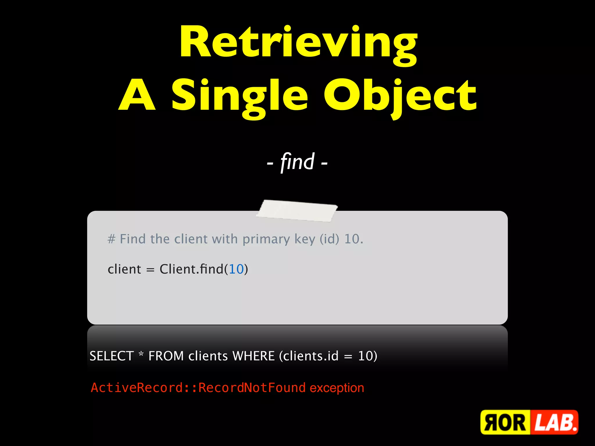 Retrieving
    A Single Object
                            - ﬁnd -


  # Find the client with primary key (id) 10.

  client = Client.ﬁnd(10)




SELECT * FROM clients WHERE (clients.id = 10)

ActiveRecord::RecordNotFound exception
 