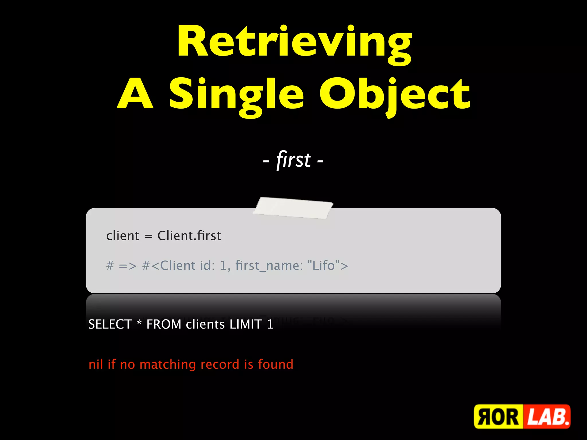 Retrieving
    A Single Object
                            - ﬁrst -


  client = Client.ﬁrst

  # => #<Client id: 1, ﬁrst_name: "Lifo">



SELECT * FROM clients LIMIT 1


nil if no matching record is found
 