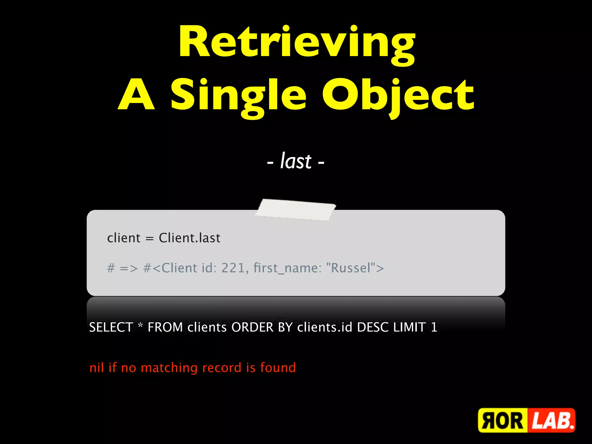 Retrieving
    A Single Object
                             - last -


  client = Client.last

  # => #<Client id: 221, ﬁrst_name: "Russel">



SELECT * FROM clients ORDER BY clients.id DESC LIMIT 1


nil if no matching record is found
 