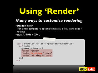 Using ‘Render’
Many ways to customize rendering
• Default view
  : for a Rails template / a speciﬁc template / a ﬁle / inline code /
  nothing
• text / JSON / XML

 class BooksController < ApplicationController
   def index
     @books = Book.all
     render “index”
     render_to_string “index”
     render :nothing => true
   end
 end
 