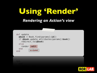 Using ‘Render’
     Rendering an Action’s view


def update
  @book = Book.find(params[:id])
  if @book.update_attributes(params[:book])
    redirect_to(@book)
  else
    render :edit
  end
           as a Symbol
end
 
