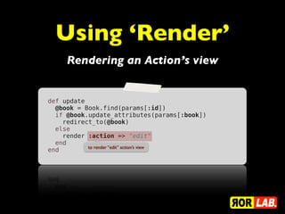 Using ‘Render’
     Rendering an Action’s view


def update
  @book = Book.find(params[:id])
  if @book.update_attributes(params[:book])
    redirect_to(@book)
  else
    render :action => "edit"
  end
           to render “edit” action’s view
end
 