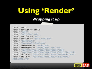 Using ‘Render’
                Wrapping it up

render :edit
render :action => :edit
render 'edit'
render 'edit.html.erb'
render :action => 'edit'
render :action => 'edit.html.erb'
render 'books/edit'
render 'books/edit.html.erb'
render :template => 'books/edit'
render :template => 'books/edit.html.erb'
render '/path/to/rails/app/views/books/edit'
render '/path/to/rails/app/views/books/edit.html.erb'
render :file => '/path/to/rails/app/views/books/edit'
render :file => '/path/to/rails/app/views/books/
edit.html.erb'
 