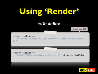 Using ‘Render’
                   with :inline
                                              default type :ERB



render :inline =>
  "<% products.each do |p| %><p><%= p.name %></p><% end
%>"




render :inline =>
  "xml.p {'Horrid coding practice!'}", :type => :builder
 