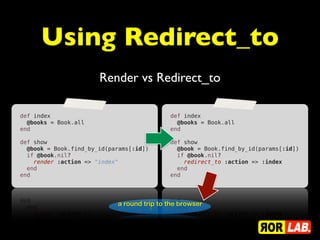 Using Redirect_to
                       Render vs Redirect_to

def index                                   def index
  @books = Book.all                           @books = Book.all
end                                         end
                                             
def show                                    def show
  @book = Book.find_by_id(params[:id])        @book = Book.find_by_id(params[:id])
  if @book.nil?                               if @book.nil?
    render :action => "index"                   redirect_to :action => :index
  end                                         end
end                                         end




                            a round trip to the browser
 