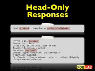 Head-Only
          Responses
head :created, :location => photo_path(@photo)




HTTP/1.1 201 Created
Connection: close
Date: Sun, 24 Jan 2010 12:16:44 GMT
Transfer-Encoding: chunked
Location: /photos/1
Content-Type: text/html; charset=utf-8
X-Runtime: 0.083496
Set-Cookie: _blog_session=...snip...; path=/; HttpOnly
Cache-Control: no-cache
 
