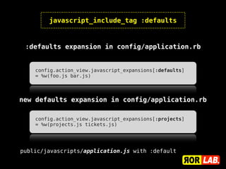javascript_include_tag :defaults


 :defaults expansion in config/application.rb


    config.action_view.javascript_expansions[:defaults]
    = %w(foo.js bar.js)




new defaults expansion in config/application.rb

    config.action_view.javascript_expansions[:projects]
    = %w(projects.js tickets.js)




public/javascripts/application.js with :default
 