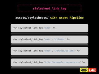 stylesheet_link_tag


 assets/stylesheets/ with Asset Pipeline


<%= stylesheet_link_tag "main" %>




<%= stylesheet_link_tag "main", "columns" %>




<%= stylesheet_link_tag "main", "/photos/columns" %>




<%= stylesheet_link_tag "http://example.com/main.css" %>
 