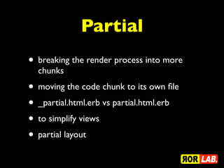 Partial
• breaking the render process into more
  chunks
• moving the code chunk to its own ﬁle
• _partial.html.erb vs partial.html.erb
• to simplify views
• partial layout
 
