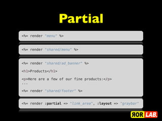 Partial
<%= render "menu" %>


<%= render "shared/menu" %>


<%= render "shared/ad_banner" %>
 
<h1>Products</h1>
 
<p>Here are a few of our fine products:</p>
...
 
<%= render "shared/footer" %>


<%= render :partial => "link_area", :layout => "graybar"
 