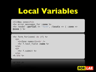 Local Variables
<h1>New zone</h1>
<%= error_messages_for :zone %>
<%= render :partial => "form", :locals => { :zone =>
@zone } %>


<%= form_for(zone) do |f| %>
  <p>
    <b>Zone name</b><br />
    <%= f.text_field :name %>
  </p>
  <p>
    <%= f.submit %>
  </p>
<% end %>
 
