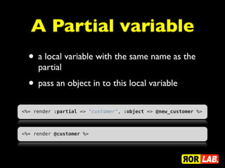 A Partial variable
  • a local variable with the same name as the
     partial
  • pass an object in to this local variable
<%= render :partial => "customer", :object => @new_customer %>



<%= render @customer %>
 