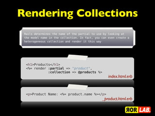 Rendering Collections
 Rails determines the name of the partial to use by looking at
 the model name in the collection. In fact, you can even create a
 heterogeneous collection and render it this way




  <h1>Products</h1>
  <%= render :partial => "product",
             :collection => @products %>
                                                    index.html.erb


  <p>Product Name: <%= product.name %></p>
                                                _product.html.erb
 