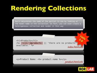 Rendering Collections
 Rails determines the name of the partial to use by looking at
 the model name in the collection. In fact, you can even create a
 heterogeneous collection and render it this way




                                                               ra
                                                                   ils
                                                              3.
  <h1>Products</h1>                                              0
  <%= render(@products) || ‘there are no products
  available.’ %>
                                                    index.html.erb



  <p>Product Name: <%= product.name %></p>
                                                _product.html.erb
 