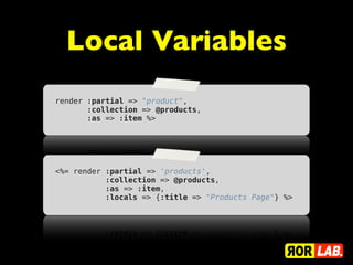 Local Variables
render :partial => "product",
       :collection => @products,
       :as => :item %>




<%= render :partial => 'products',
           :collection => @products,
           :as => :item,
           :locals => {:title => "Products Page"} %>
 