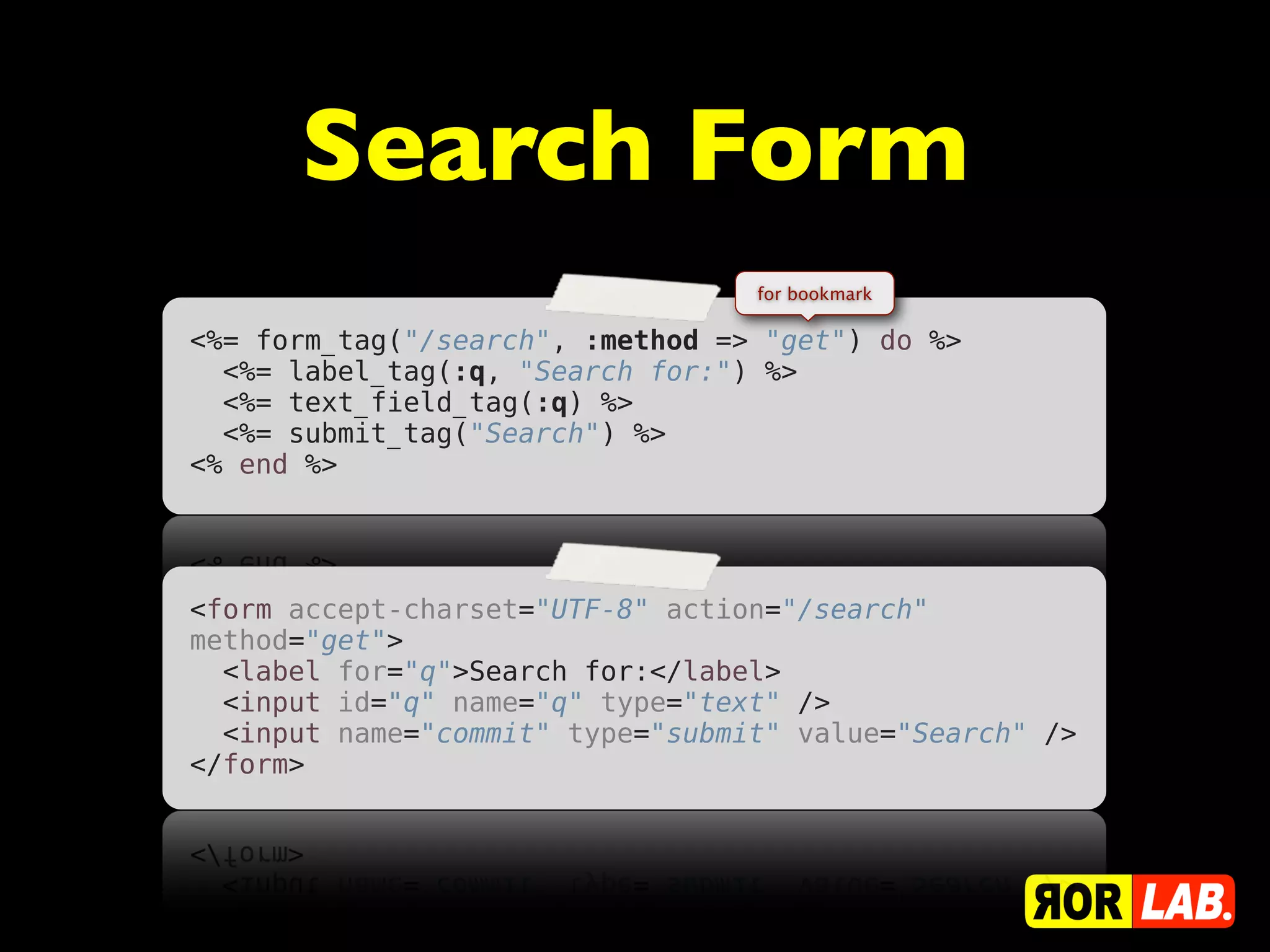 Search Form
                                  for bookmark

<%= form_tag("/search", :method => "get") do %>
  <%= label_tag(:q, "Search for:") %>
  <%= text_field_tag(:q) %>
  <%= submit_tag("Search") %>
<% end %>




<form accept-charset="UTF-8" action="/search"
method="get">
  <label for="q">Search for:</label>
  <input id="q" name="q" type="text" />
  <input name="commit" type="submit" value="Search" />
</form>
 