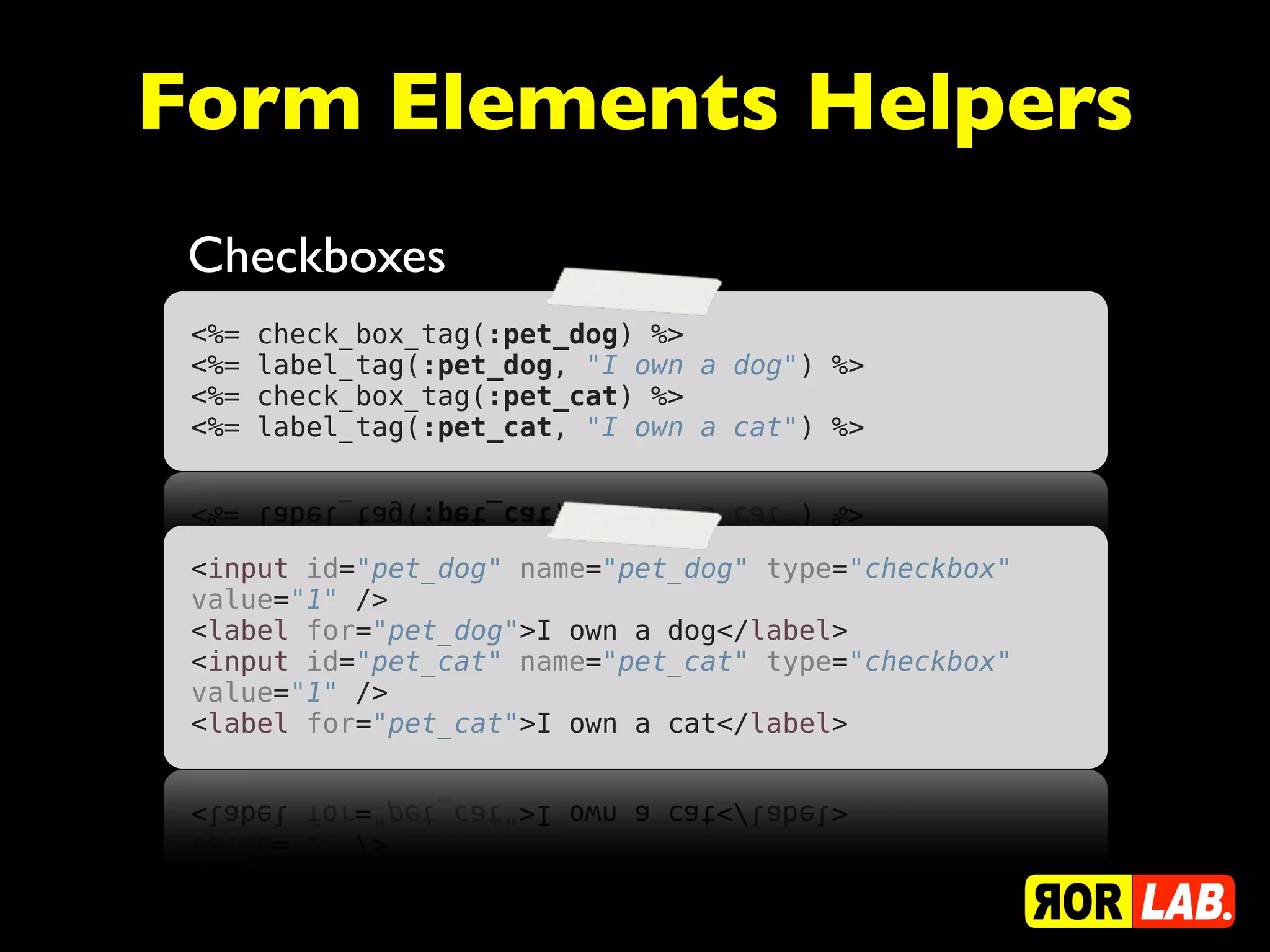 Form Elements Helpers
 Checkboxes
 <%=   check_box_tag(:pet_dog) %>
 <%=   label_tag(:pet_dog, "I own a dog") %>
 <%=   check_box_tag(:pet_cat) %>
 <%=   label_tag(:pet_cat, "I own a cat") %>




 <input id="pet_dog" name="pet_dog" type="checkbox"
 value="1" />
 <label for="pet_dog">I own a dog</label>
 <input id="pet_cat" name="pet_cat" type="checkbox"
 value="1" />
 <label for="pet_cat">I own a cat</label>
 