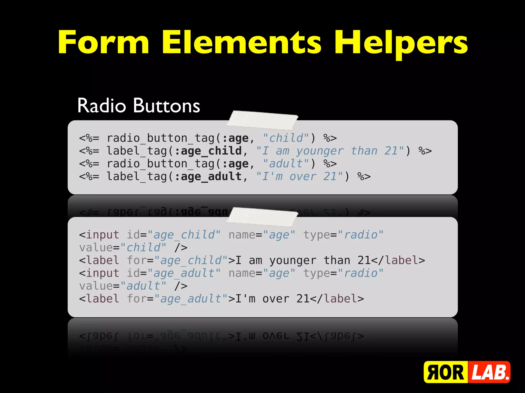 Form Elements Helpers
 Radio Buttons
 <%=   radio_button_tag(:age, "child") %>
 <%=   label_tag(:age_child, "I am younger than 21") %>
 <%=   radio_button_tag(:age, "adult") %>
 <%=   label_tag(:age_adult, "I'm over 21") %>




 <input id="age_child" name="age" type="radio"
 value="child" />
 <label for="age_child">I am younger than 21</label>
 <input id="age_adult" name="age" type="radio"
 value="adult" />
 <label for="age_adult">I'm over 21</label>
 