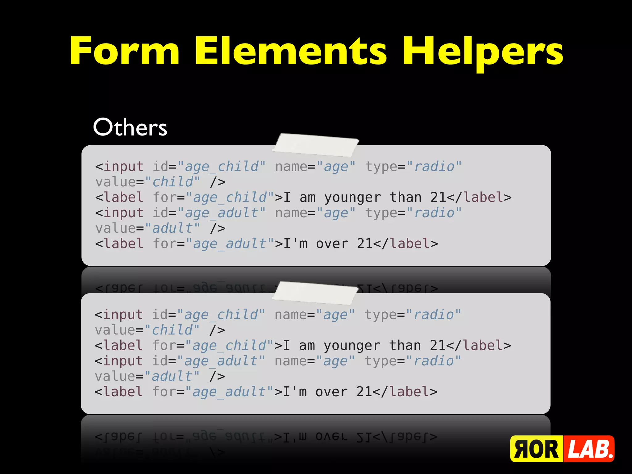Form Elements Helpers
 Others
 <input id="age_child" name="age" type="radio"
 value="child" />
 <label for="age_child">I am younger than 21</label>
 <input id="age_adult" name="age" type="radio"
 value="adult" />
 <label for="age_adult">I'm over 21</label>




 <input id="age_child" name="age" type="radio"
 value="child" />
 <label for="age_child">I am younger than 21</label>
 <input id="age_adult" name="age" type="radio"
 value="adult" />
 <label for="age_adult">I'm over 21</label>
 