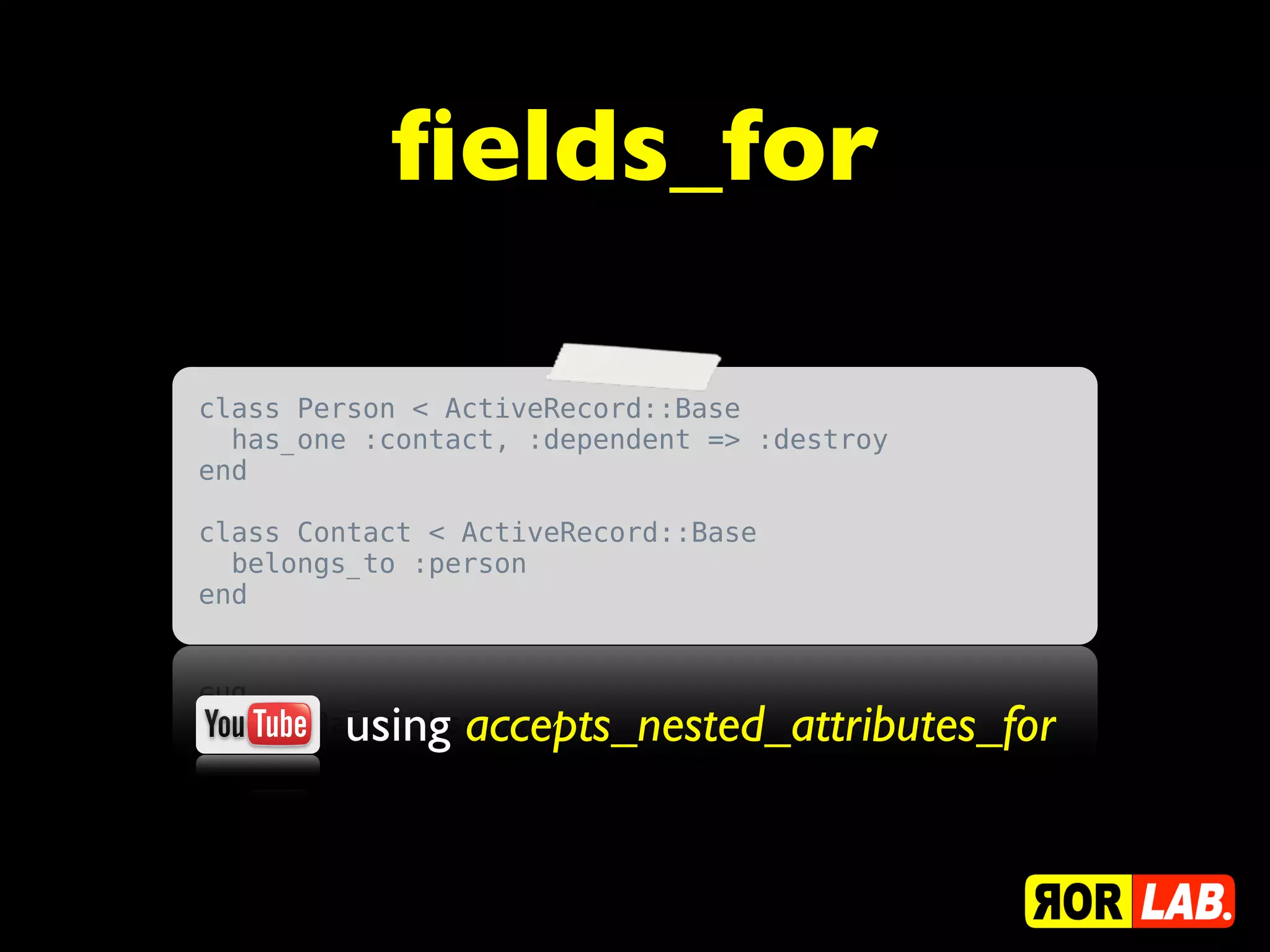 ﬁelds_for

class Person < ActiveRecord::Base
  has_one :contact, :dependent => :destroy
end

class Contact < ActiveRecord::Base
  belongs_to :person
end




        using accepts_nested_attributes_for
 