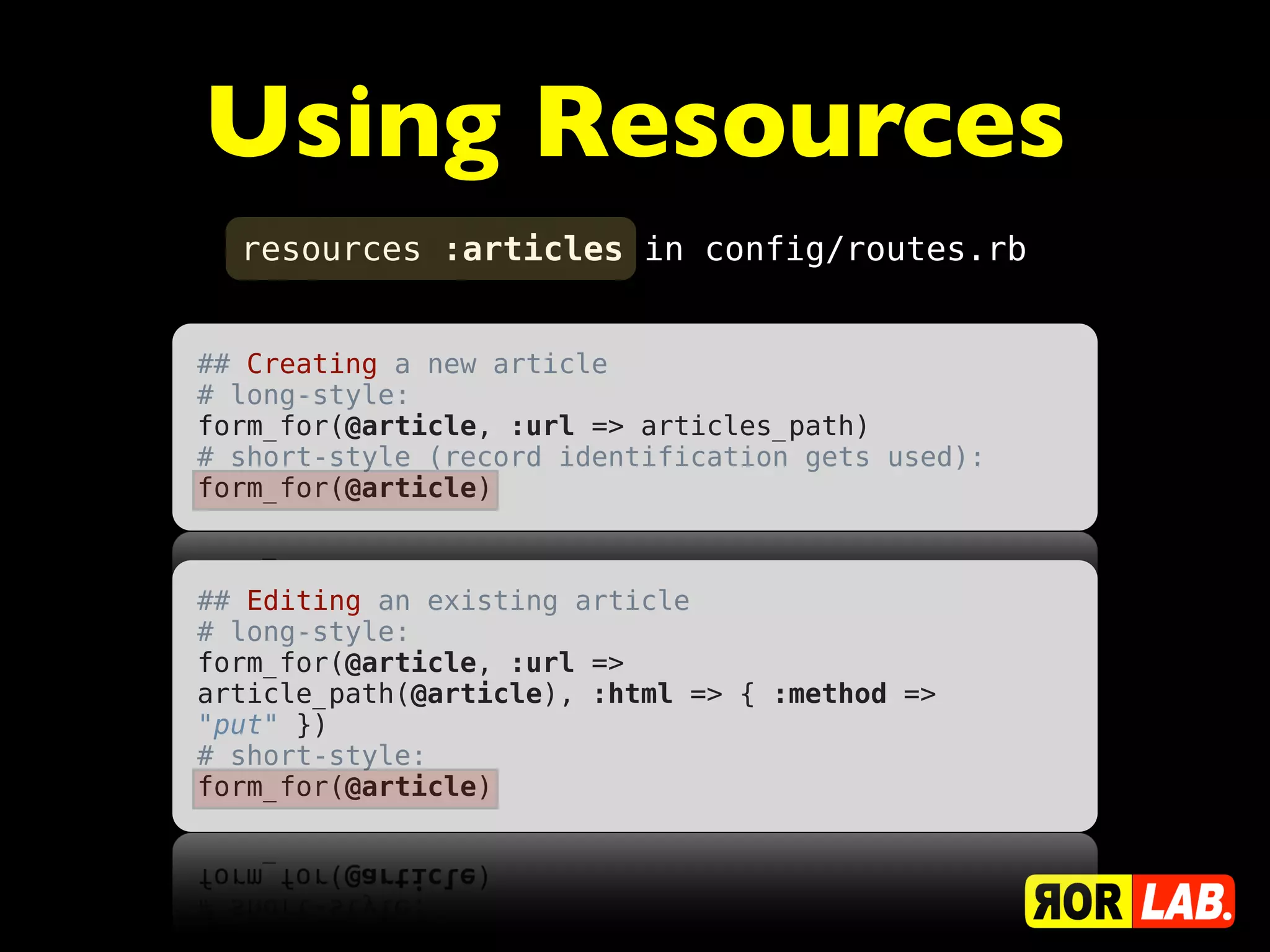 Using Resources
  resources :articles in config/routes.rb


## Creating a new article
# long-style:
form_for(@article, :url => articles_path)
# short-style (record identification gets used):
form_for(@article)



## Editing an existing article
# long-style:
form_for(@article, :url =>
article_path(@article), :html => { :method =>
"put" })
# short-style:
form_for(@article)
 