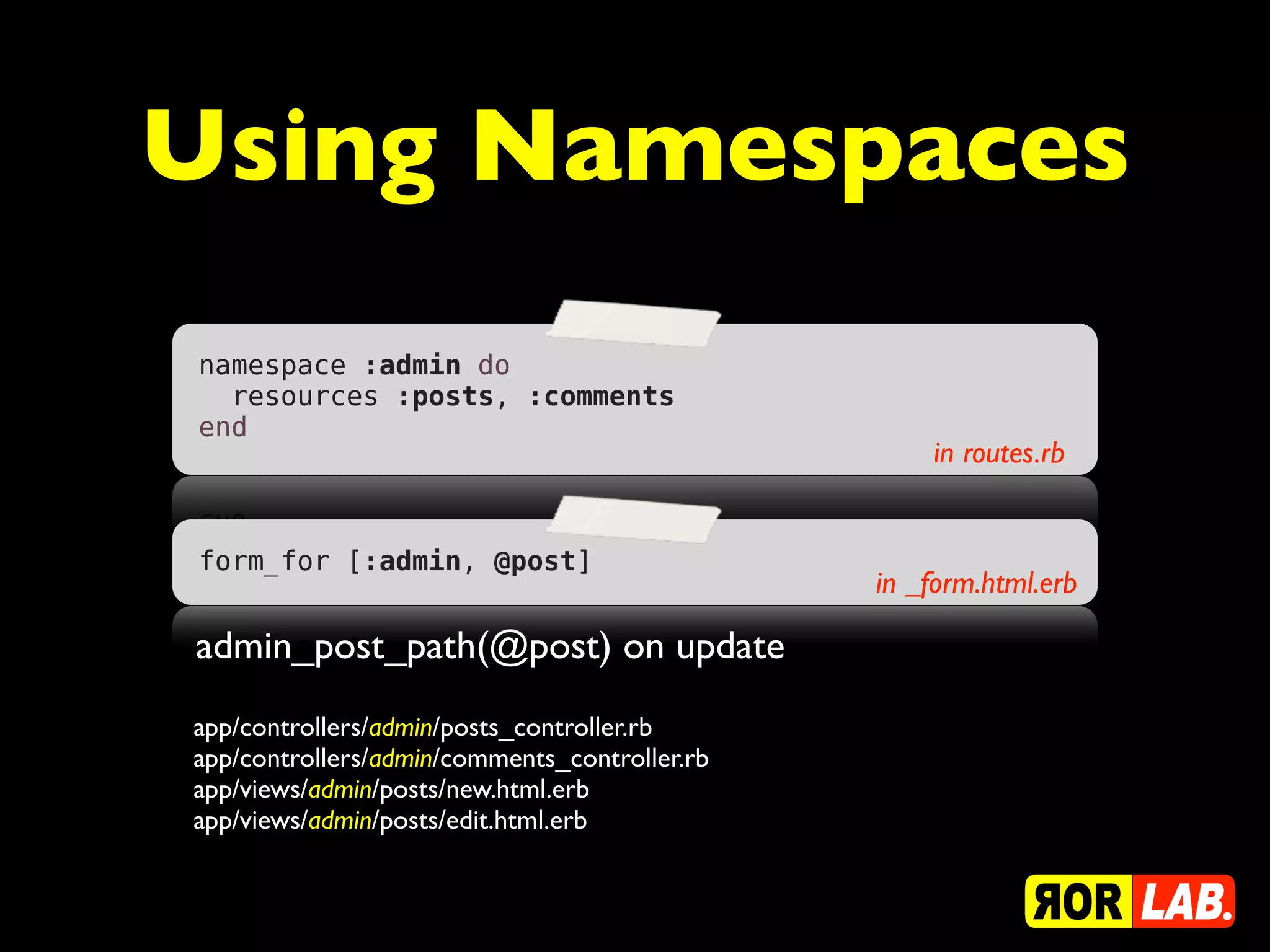 Using Namespaces
namespace :admin do
  resources :posts, :comments
end
                                                   in routes.rb


form_for [:admin, @post]
                                               in _form.html.erb

admin_post_path(@post) on update
app/controllers/admin/posts_controller.rb
app/controllers/admin/comments_controller.rb
app/views/admin/posts/new.html.erb
app/views/admin/posts/edit.html.erb
 