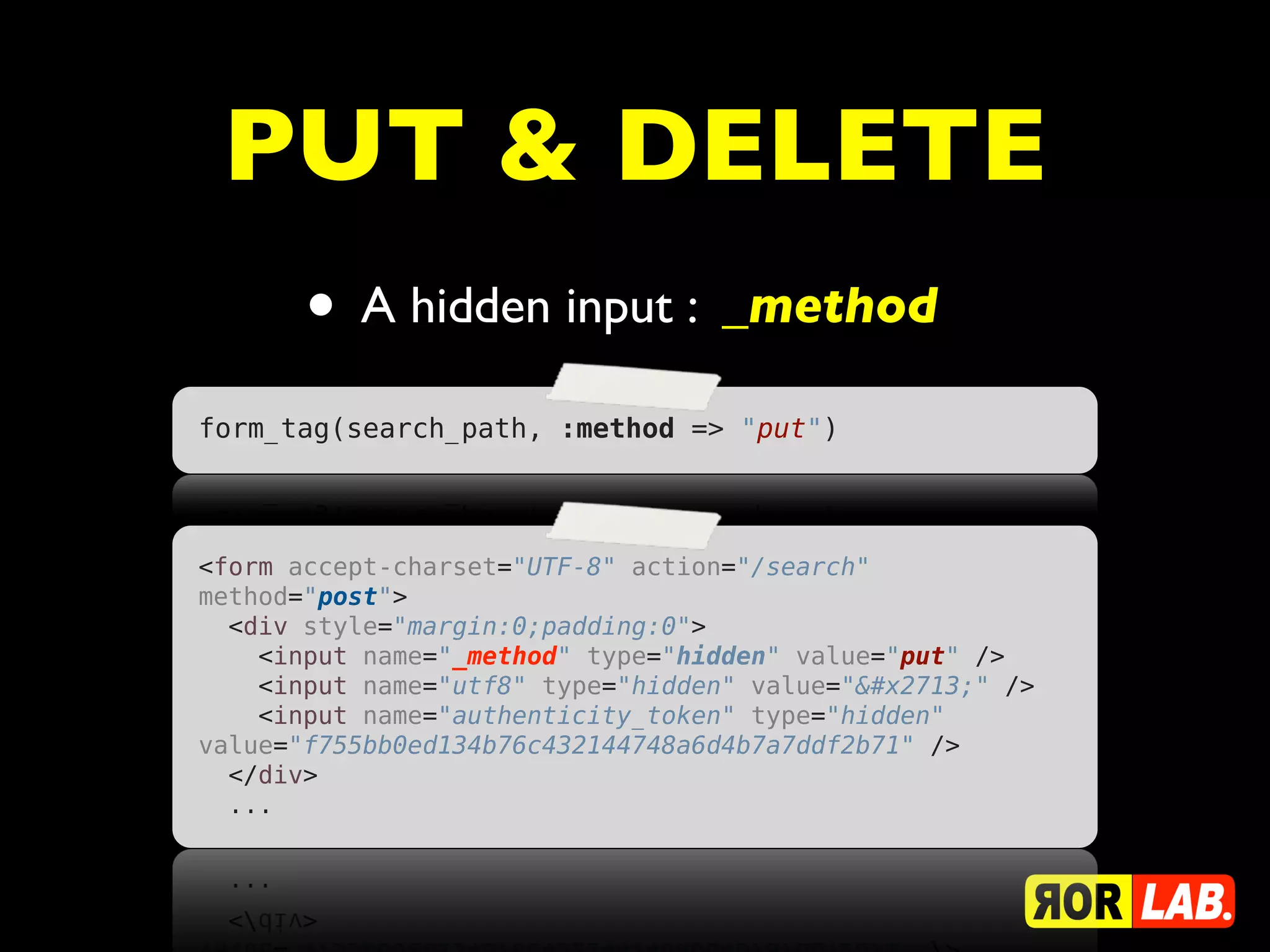 PUT & DELETE
       • A hidden input : _method
form_tag(search_path, :method => "put")




<form accept-charset="UTF-8" action="/search"
method="post">
  <div style="margin:0;padding:0">
    <input name="_method" type="hidden" value="put" />
    <input name="utf8" type="hidden" value="✓" />
    <input name="authenticity_token" type="hidden"
value="f755bb0ed134b76c432144748a6d4b7a7ddf2b71" />
  </div>
  ...
 