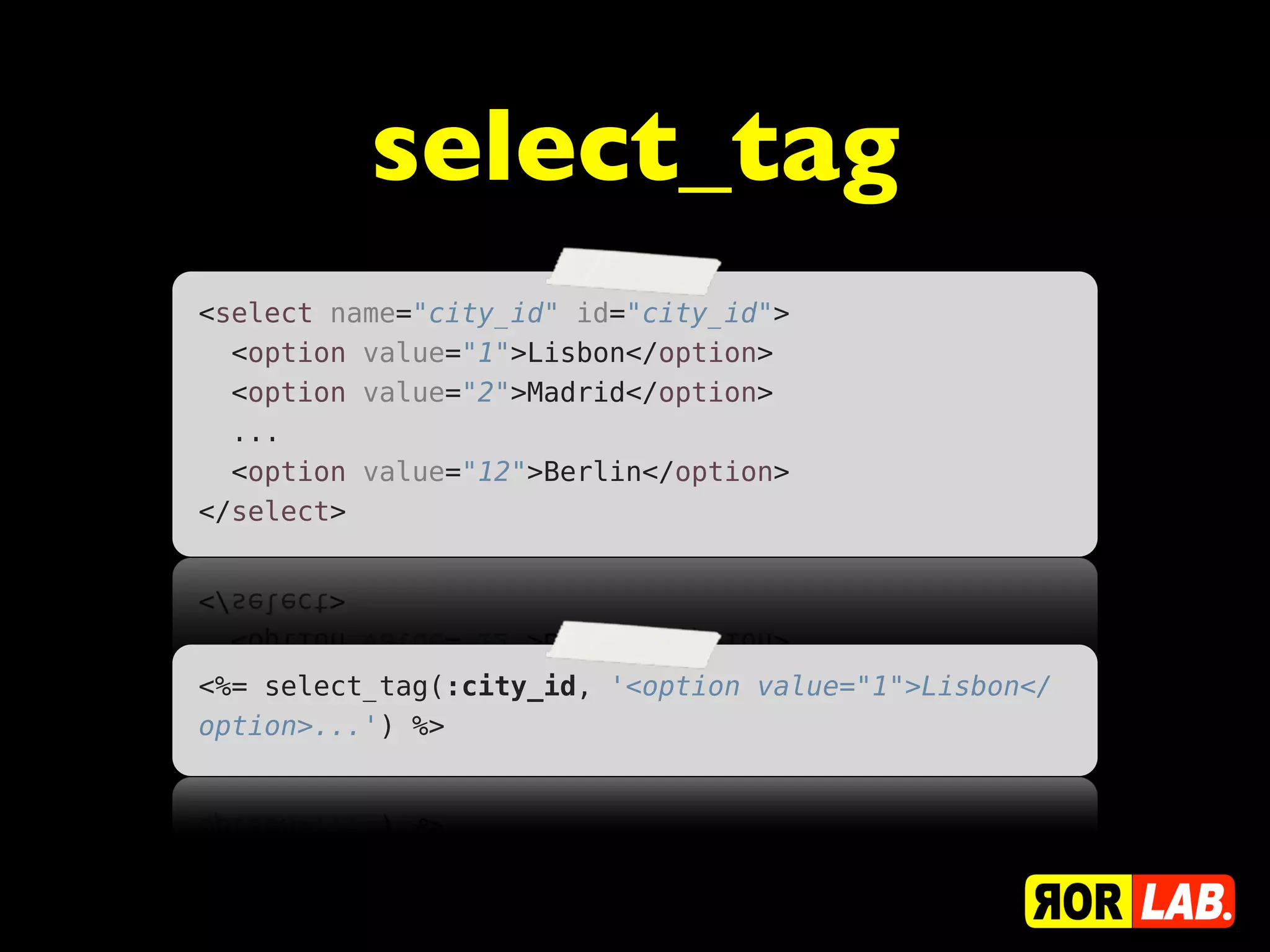 select_tag
<select name="city_id" id="city_id">
  <option value="1">Lisbon</option>
  <option value="2">Madrid</option>
  ...
  <option value="12">Berlin</option>
</select>




<%= select_tag(:city_id, '<option value="1">Lisbon</
option>...') %>
 