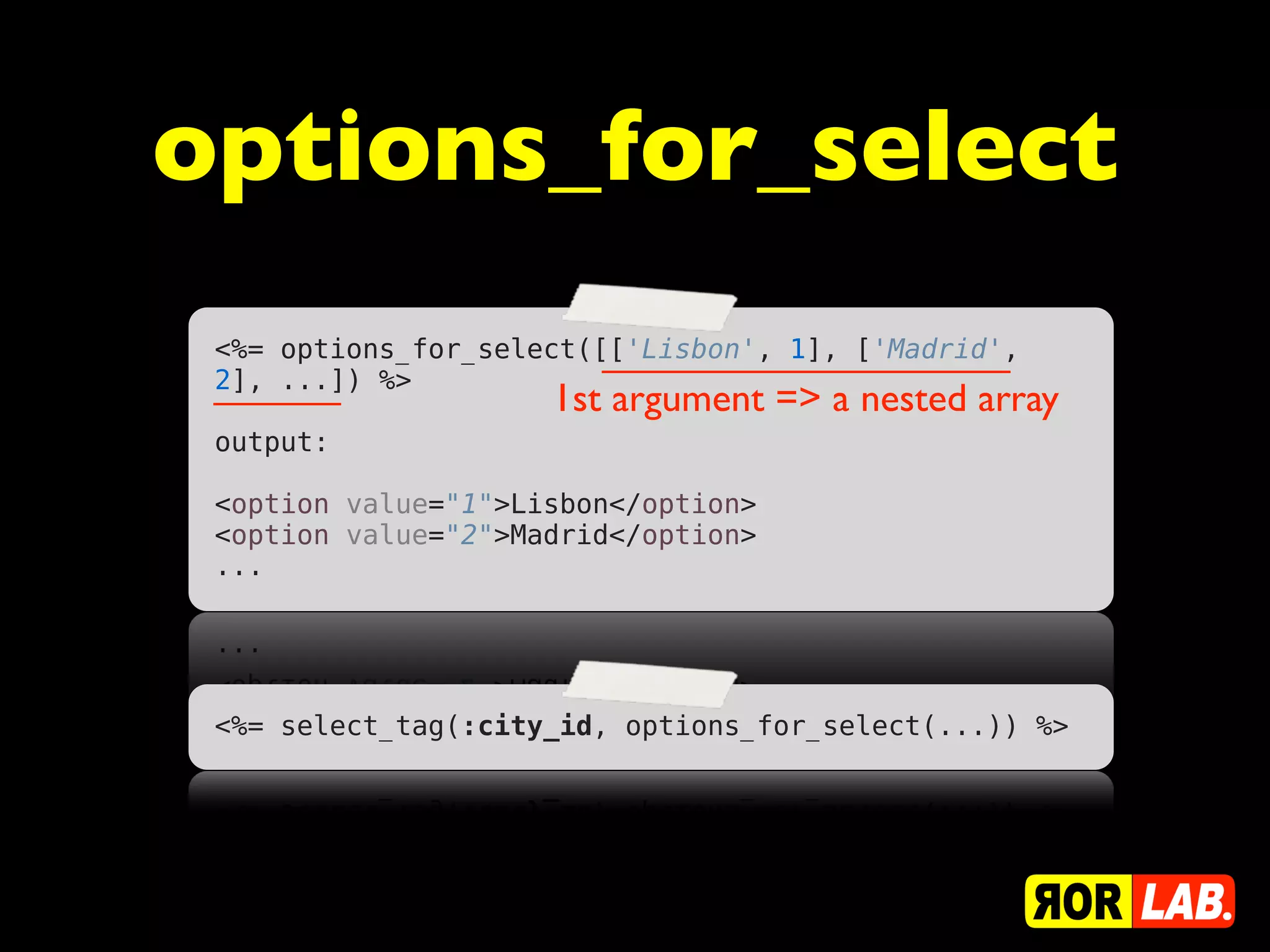 options_for_select
 <%= options_for_select([['Lisbon', 1], ['Madrid',
 2], ...]) %>
                      1st argument => a nested array
 output:
  
 <option value="1">Lisbon</option>
 <option value="2">Madrid</option>
 ...




 <%= select_tag(:city_id, options_for_select(...)) %>
 