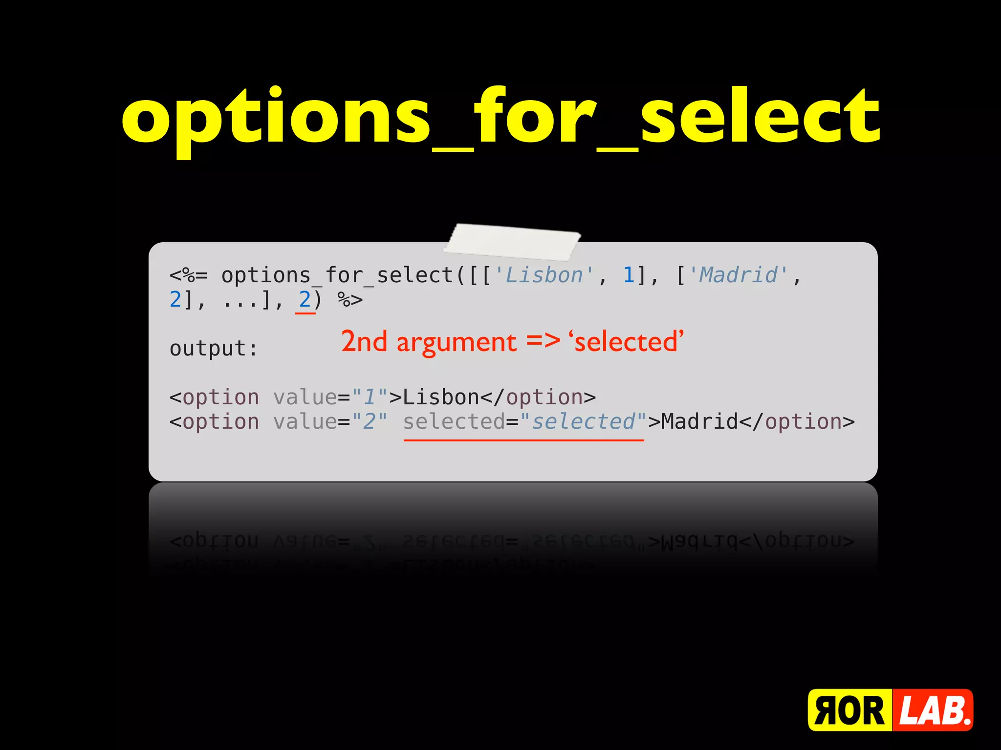 options_for_select
 <%= options_for_select([['Lisbon', 1], ['Madrid',
 2], ...], 2) %>
  
 output:      2nd argument => ‘selected’
  
 <option value="1">Lisbon</option>
 <option value="2" selected="selected">Madrid</option>
 