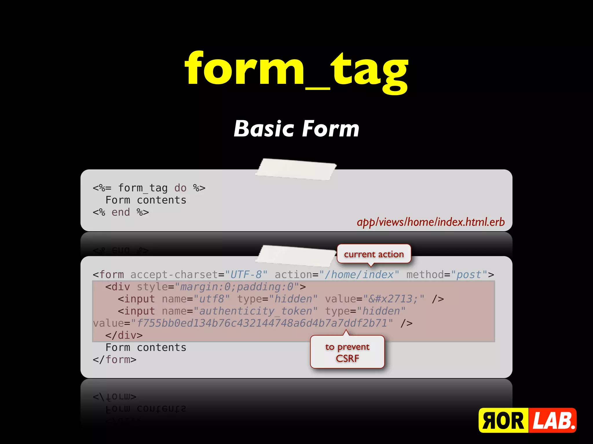 form_tag
                      Basic Form

<%= form_tag do %>
  Form contents
<% end %>
                                          app/views/home/index.html.erb

                                        current action

<form accept-charset="UTF-8" action="/home/index" method="post">
  <div style="margin:0;padding:0">
    <input name="utf8" type="hidden" value="✓" />
    <input name="authenticity_token" type="hidden"
value="f755bb0ed134b76c432144748a6d4b7a7ddf2b71" />
  </div>
  Form contents                      to prevent
</form>                                CSRF
 