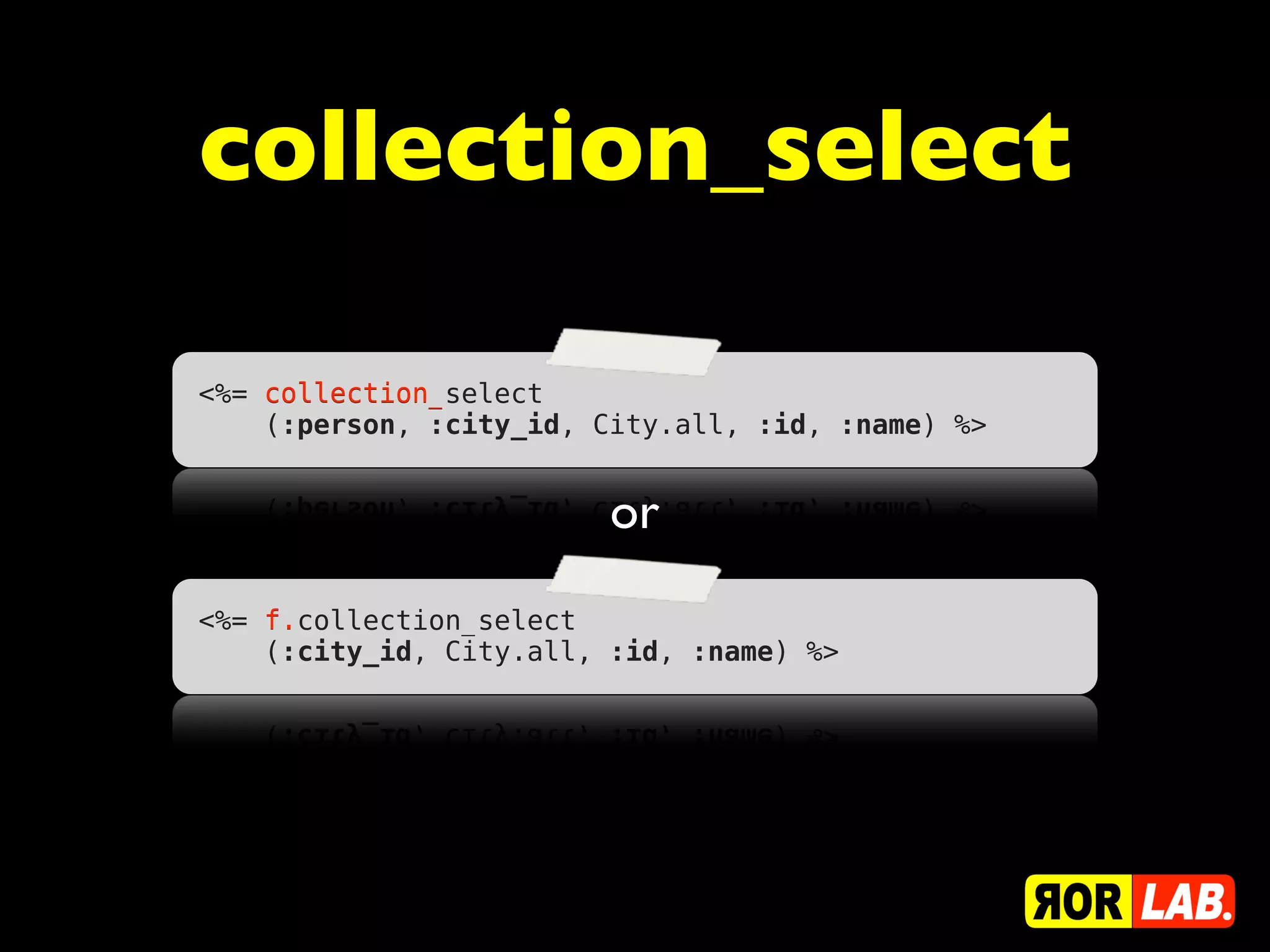 collection_select

    collection_
<%= collection_select
    (:person, :city_id, City.all, :id, :name) %>


                         or
    f.
<%= f.collection_select
    (:city_id, City.all, :id, :name) %>
 