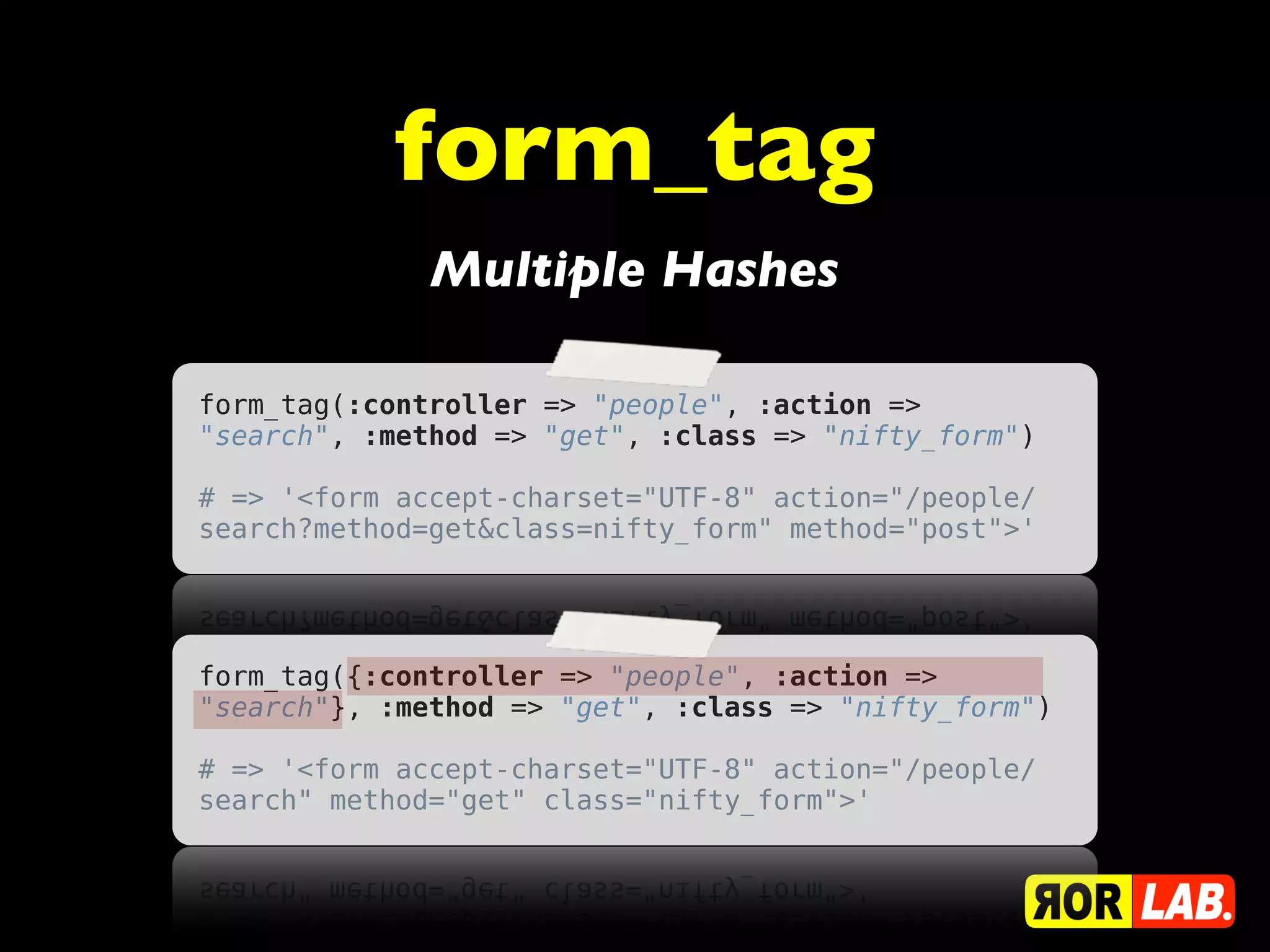 form_tag
              Multiple Hashes

form_tag(:controller => "people", :action =>
"search", :method => "get", :class => "nifty_form")

# => '<form accept-charset="UTF-8" action="/people/
search?method=get&class=nifty_form" method="post">'




form_tag({:controller => "people", :action =>
"search"}, :method => "get", :class => "nifty_form")

# => '<form accept-charset="UTF-8" action="/people/
search" method="get" class="nifty_form">'
 