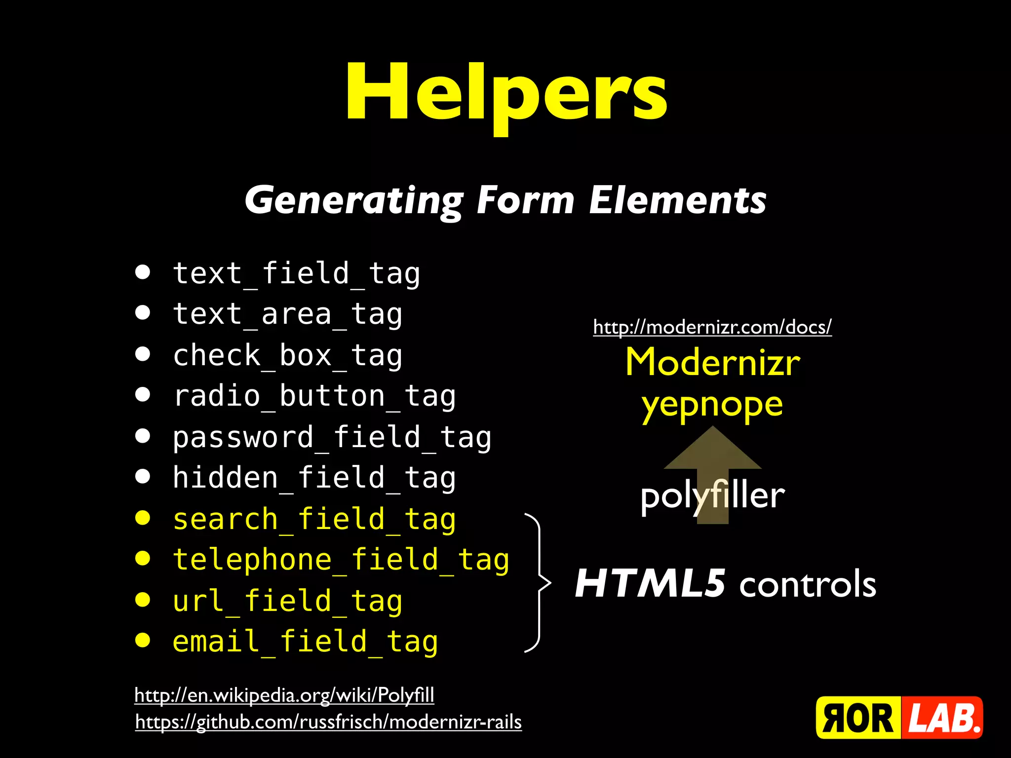 Helpers
            Generating Form Elements
• text_field_tag
• text_area_tag                                 http://modernizr.com/docs/
• check_box_tag                                    Modernizr
• radio_button_tag                                  yepnope
• password_field_tag
• hidden_field_tag                                   polyﬁller
• search_field_tag
• telephone_field_tag                           HTML5 controls
• url_field_tag
• email_field_tag
http://en.wikipedia.org/wiki/Polyﬁll
https://github.com/russfrisch/modernizr-rails
 