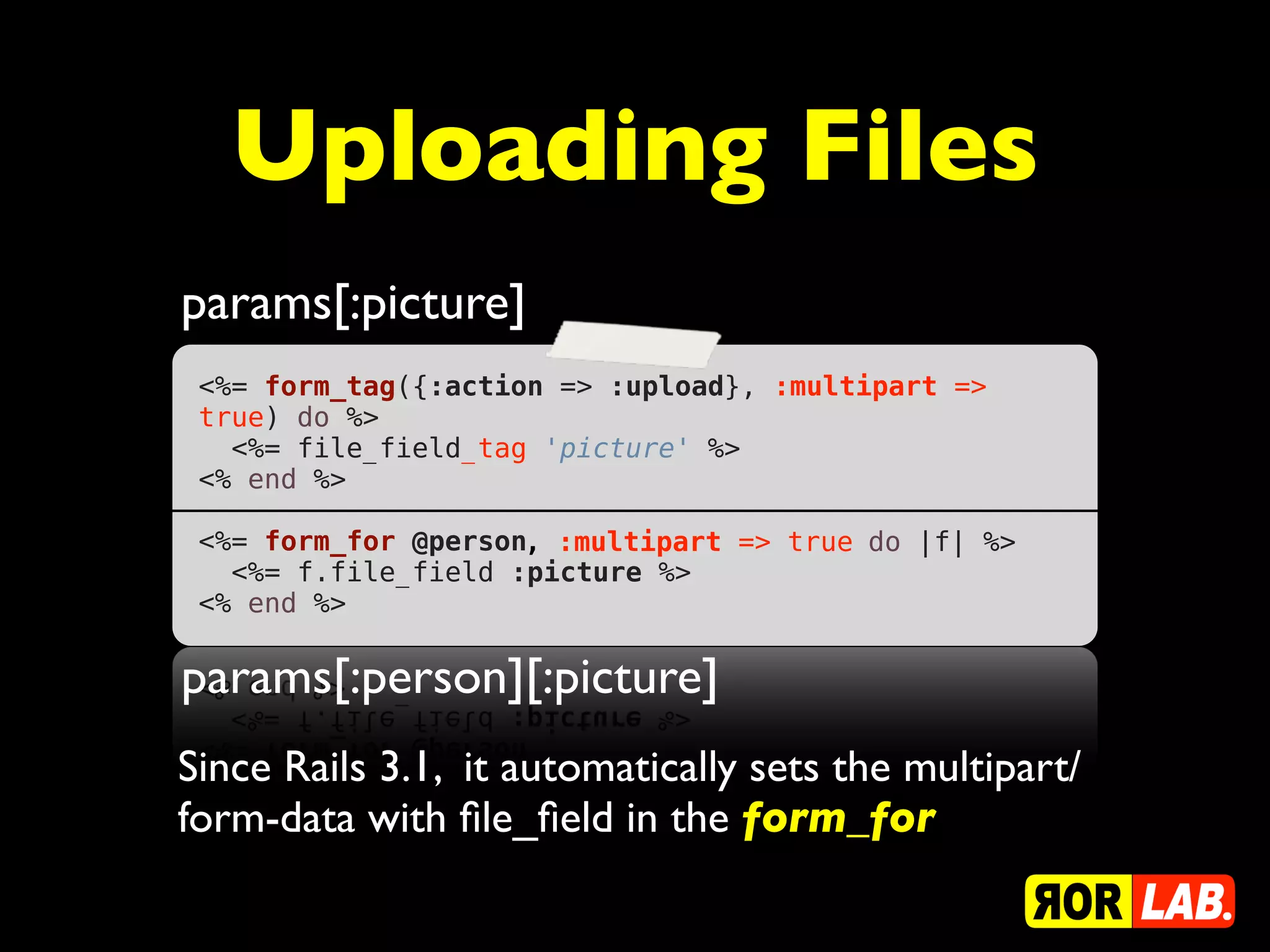 Uploading Files
params[:picture]
 <%= form_tag({:action => :upload}, :multipart =>
 true) do %>
   <%= file_field_tag 'picture' %>
 <% end %>
  
 <%= form_for @person, :multipart => true do |f| %>
   <%= f.file_field :picture %>
 <% end %>

params[:person][:picture]
Since Rails 3.1, it automatically sets the multipart/
form-data with ﬁle_ﬁeld in the form_for
 