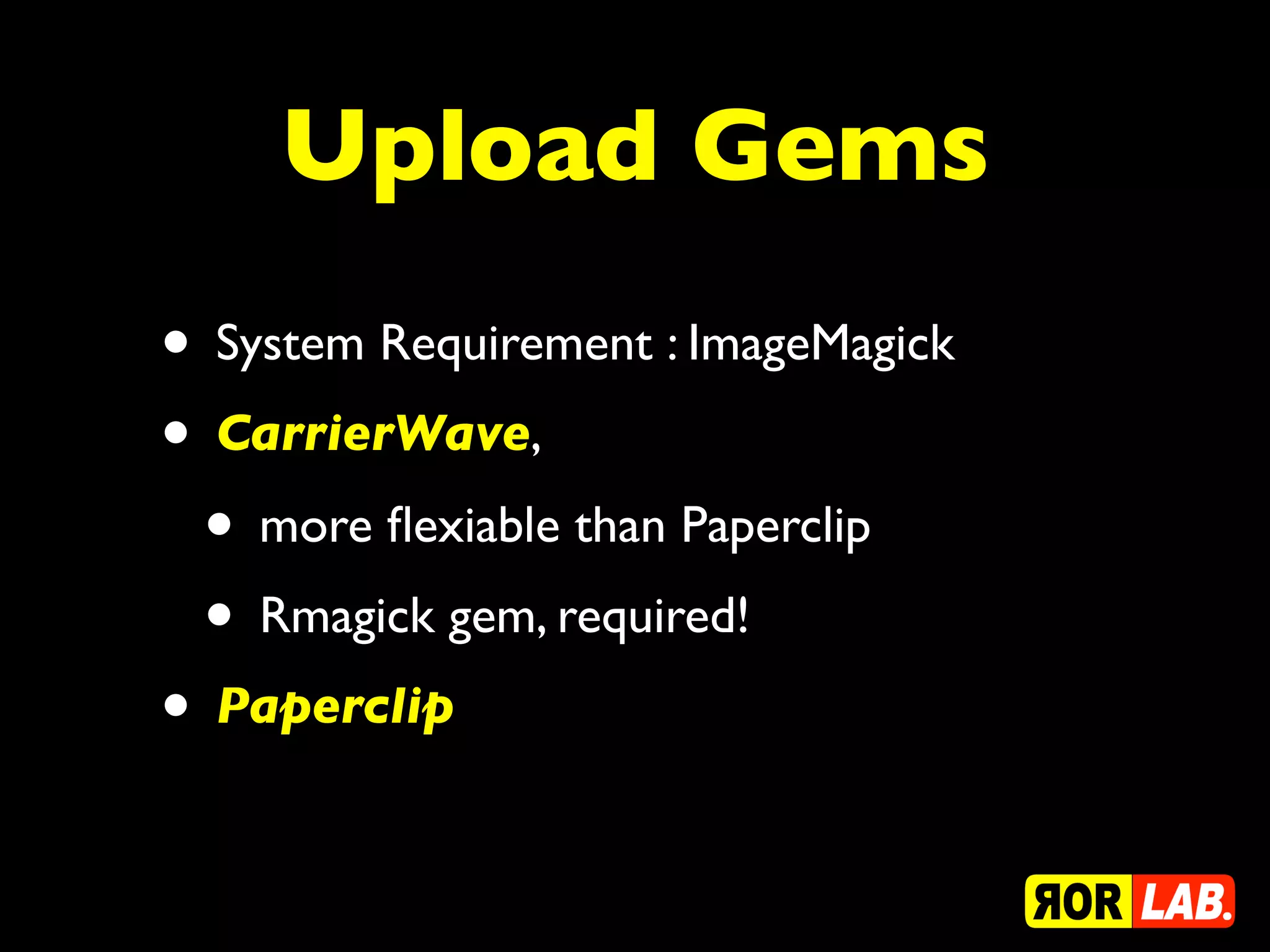 Upload Gems
• System Requirement : ImageMagick
• CarrierWave,
 • more ﬂexiable than Paperclip
 • Rmagick gem, required!
• Paperclip
 