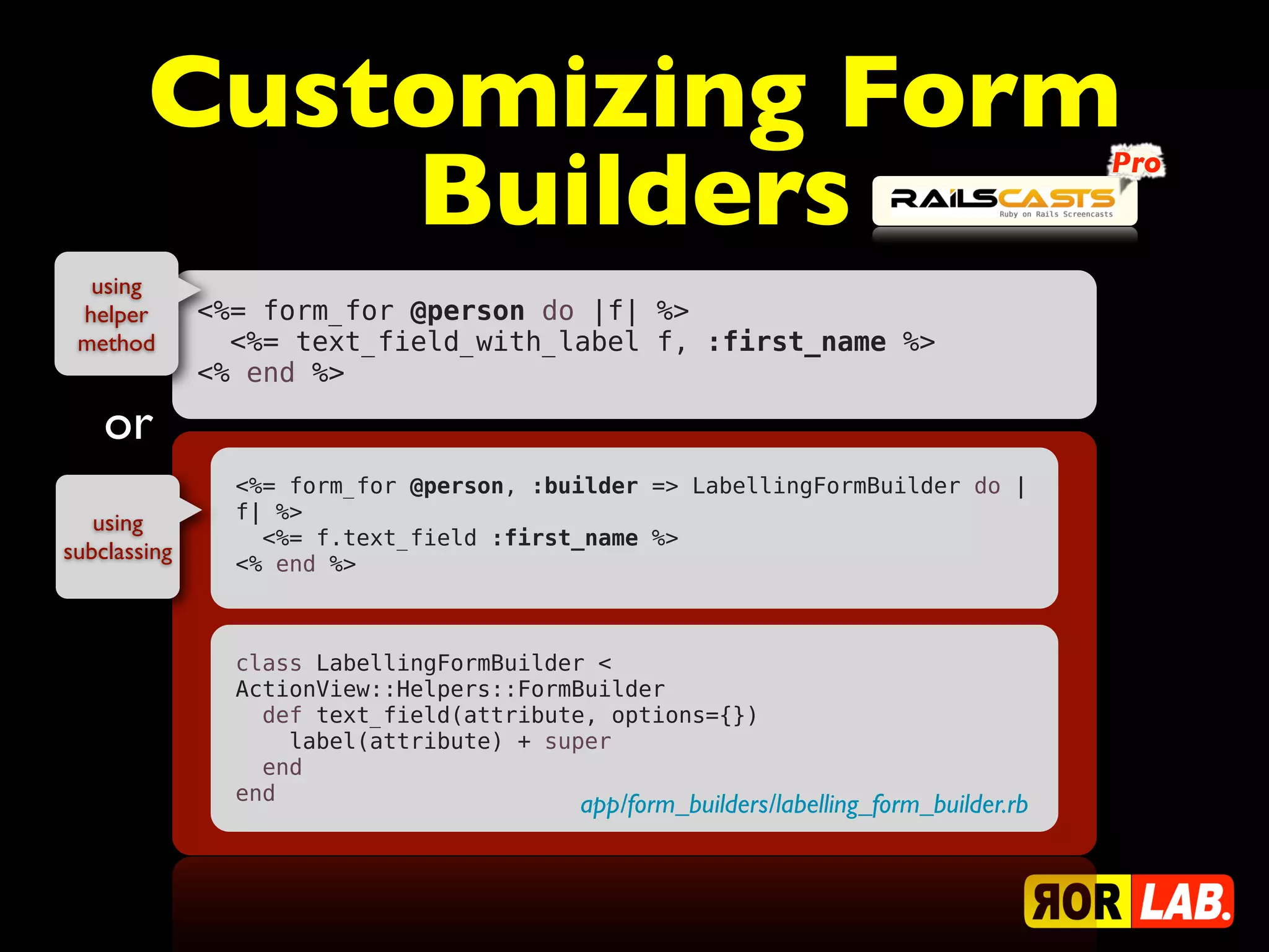 Customizing Form
            Builders                                                                   Pro



  using
 helper       <%= form_for @person do |f| %>
 method         <%= text_field_with_label f, :first_name %>
              <% end %>

    or
                <%= form_for @person, :builder => LabellingFormBuilder do |
                f| %>
   using
                  <%= f.text_field :first_name %>
subclassing     <% end %>



                class LabellingFormBuilder <
                ActionView::Helpers::FormBuilder
                  def text_field(attribute, options={})
                    label(attribute) + super
                  end
                end
                                         app/form_builders/labelling_form_builder.rb
 