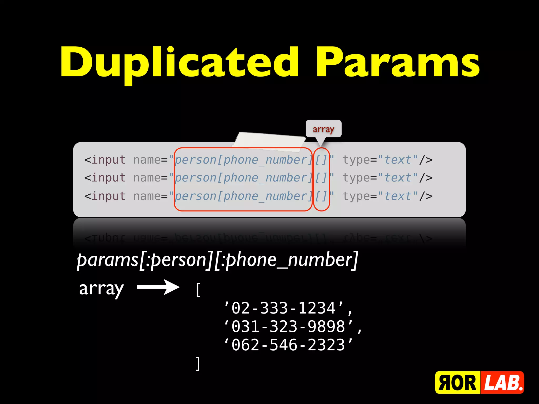 Duplicated Params
                                 array


 <input name="person[phone_number][]" type="text"/>
 <input name="person[phone_number][]" type="text"/>
 <input name="person[phone_number][]" type="text"/>




params[:person][:phone_number]
array        [
                    ’02-333-1234’,
                    ‘031-323-9898’,
                    ‘062-546-2323’
                ]
 