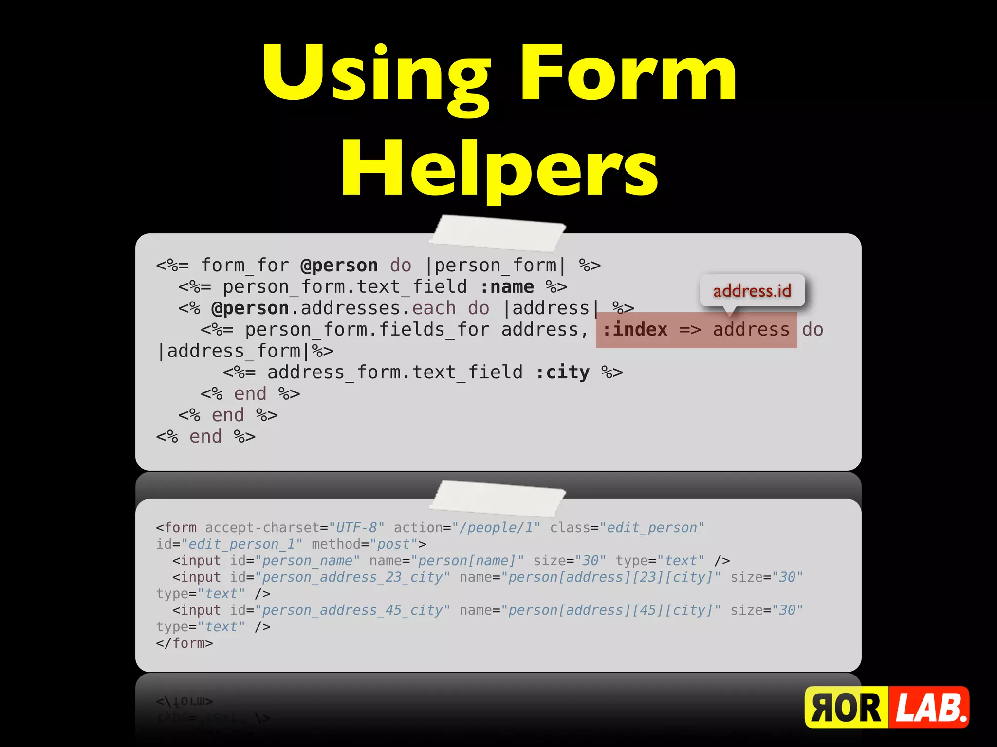Using Form
             Helpers
<%= form_for @person do |person_form| %>
  <%= person_form.text_field :name %>             address.id
  <% @person.addresses.each do |address| %>
    <%= person_form.fields_for address, :index => address do
|address_form|%>
      <%= address_form.text_field :city %>
    <% end %>
  <% end %>
<% end %>



<form accept-charset="UTF-8" action="/people/1" class="edit_person"
id="edit_person_1" method="post">
  <input id="person_name" name="person[name]" size="30" type="text" />
  <input id="person_address_23_city" name="person[address][23][city]" size="30"
type="text" />
  <input id="person_address_45_city" name="person[address][45][city]" size="30"
type="text" />
</form>
 