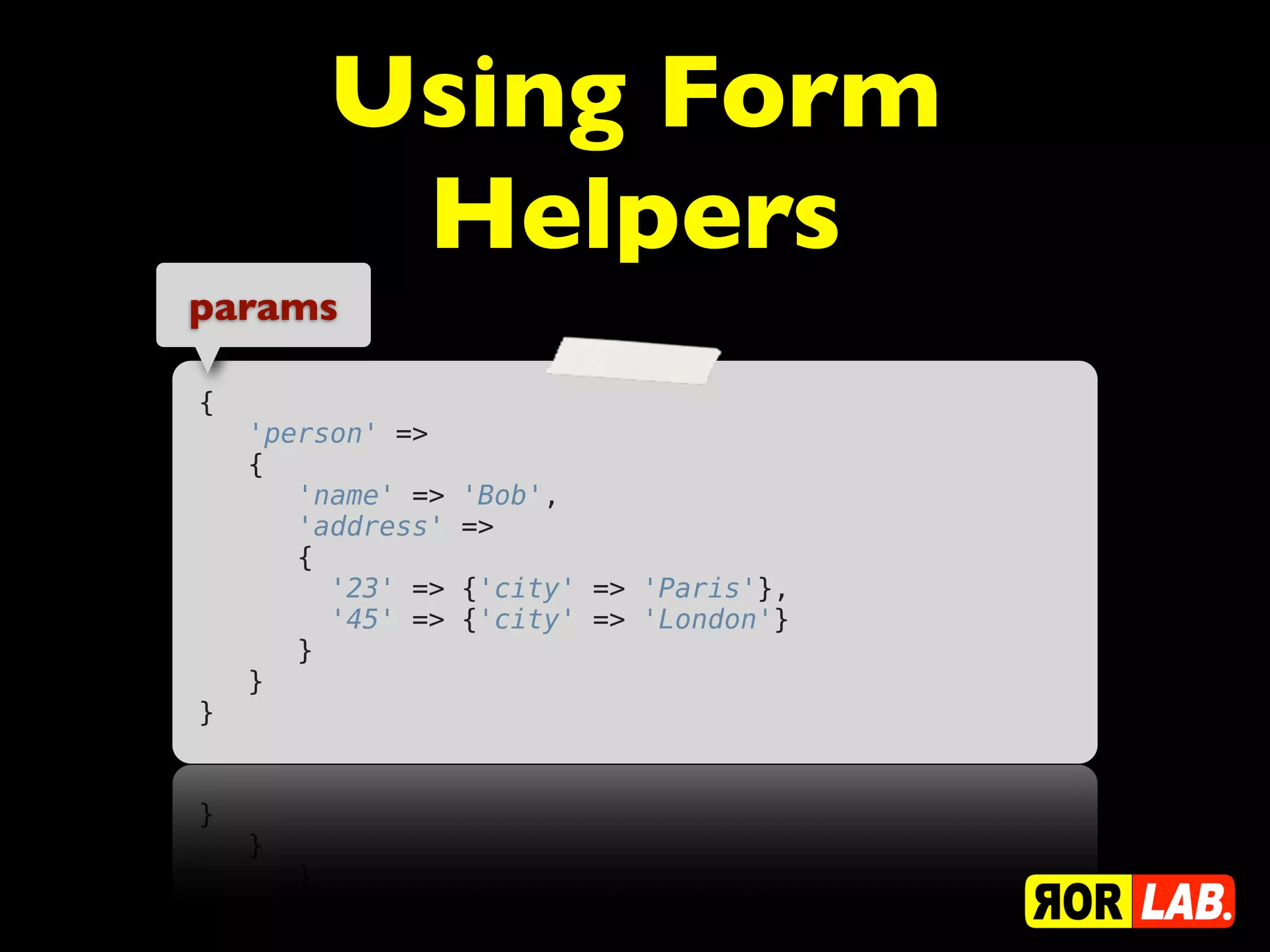 Using Form
         Helpers
params

{
    'person' =>
    {
       'name' =>   'Bob',
       'address'   =>
       {
         '23' =>   {'city' => 'Paris'},
         '45' =>   {'city' => 'London'}
       }
    }
}
 