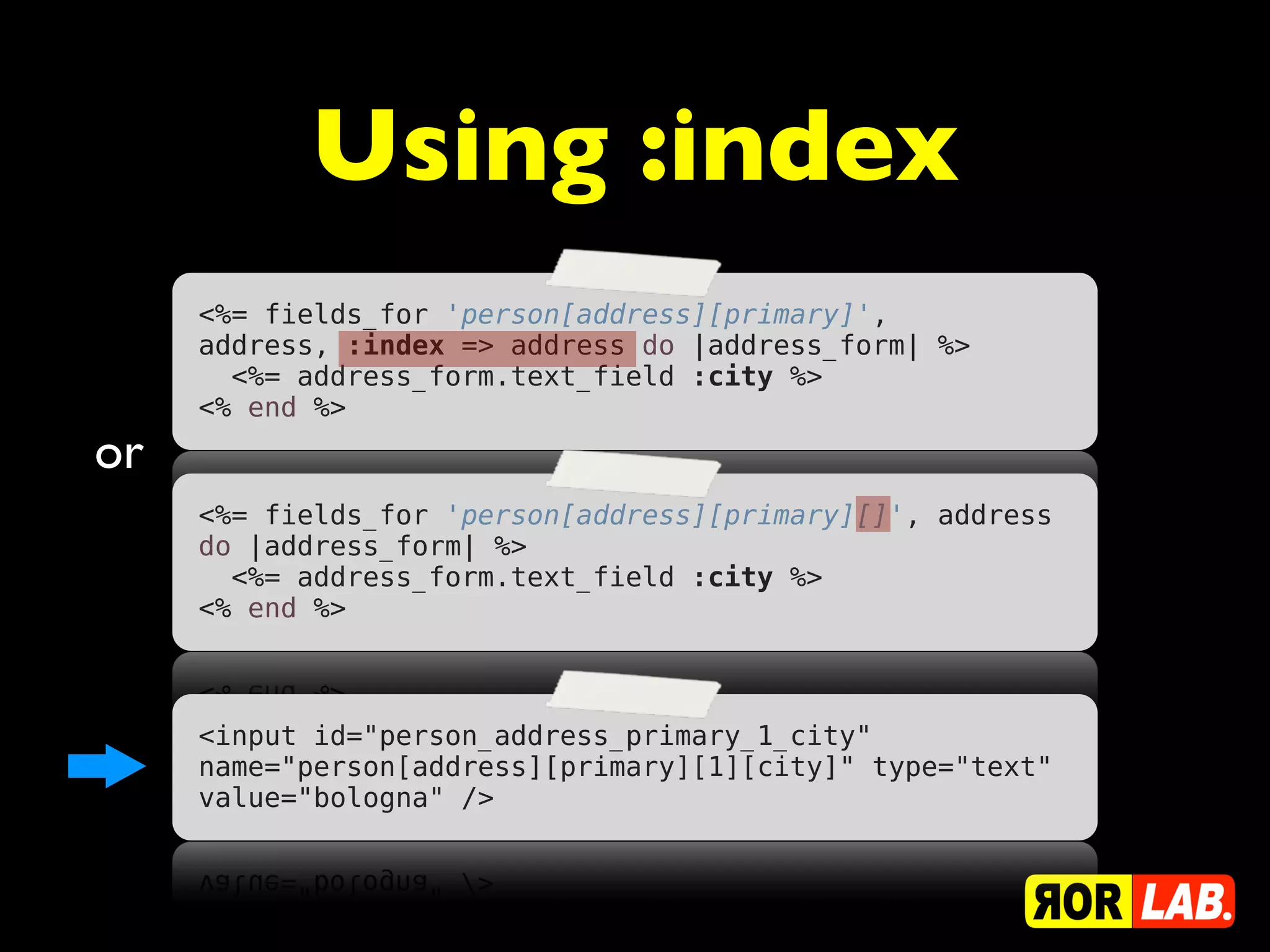 Using :index
     <%= fields_for 'person[address][primary]',
     address, :index => address do |address_form| %>
       <%= address_form.text_field :city %>
     <% end %>
or
     <%= fields_for 'person[address][primary][]', address
     do |address_form| %>
       <%= address_form.text_field :city %>
     <% end %>



     <input id="person_address_primary_1_city"
     name="person[address][primary][1][city]" type="text"
     value="bologna" />
 