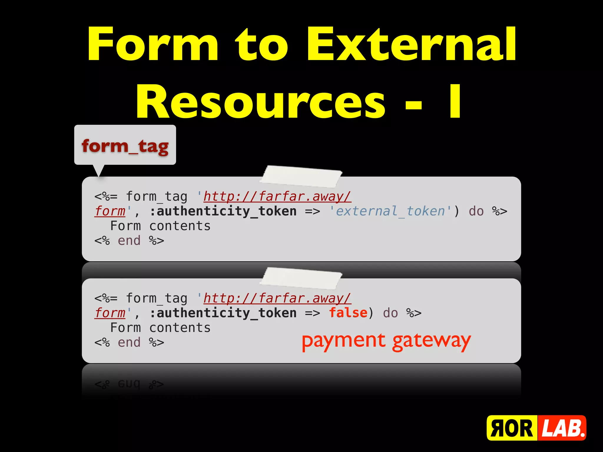 Form to External
  Resources - 1
form_tag

 <%= form_tag 'http://farfar.away/
 form', :authenticity_token => 'external_token') do %>
   Form contents
 <% end %>



 <%= form_tag 'http://farfar.away/
                               false
 form', :authenticity_token => false) do %>
   Form contents
 <% end %>                 payment gateway
 