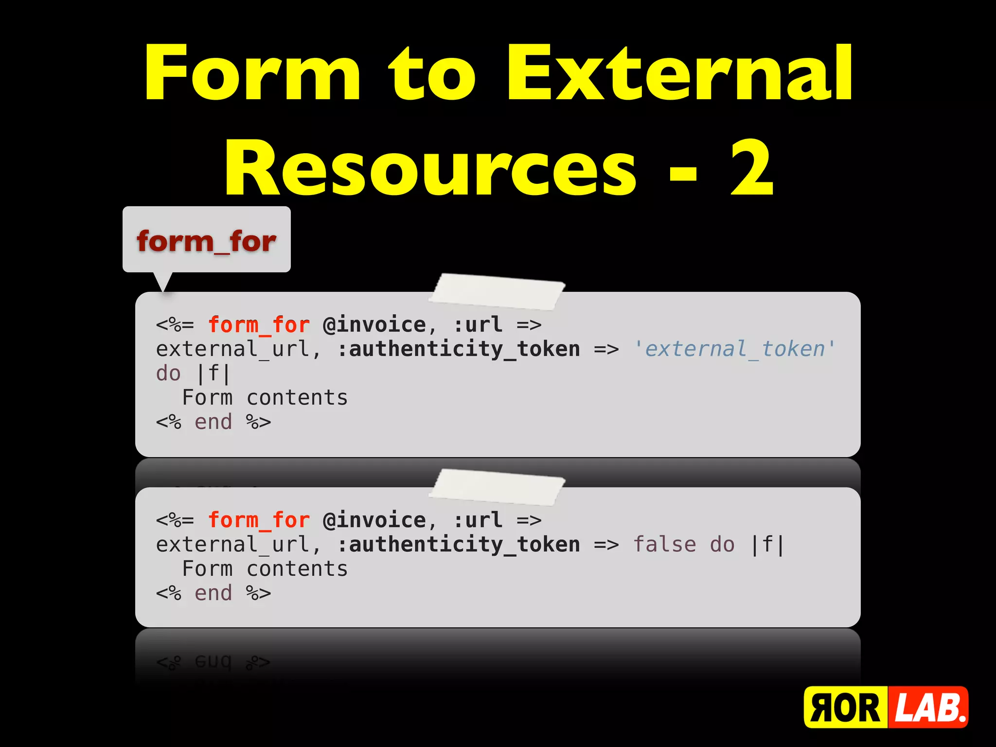 Form to External
  Resources - 2
form_for

 <%= form_for @invoice, :url =>
 external_url, :authenticity_token => 'external_token'
 do |f|
   Form contents
 <% end %>



 <%= form_for @invoice, :url =>
 external_url, :authenticity_token => false do |f|
   Form contents
 <% end %>
 