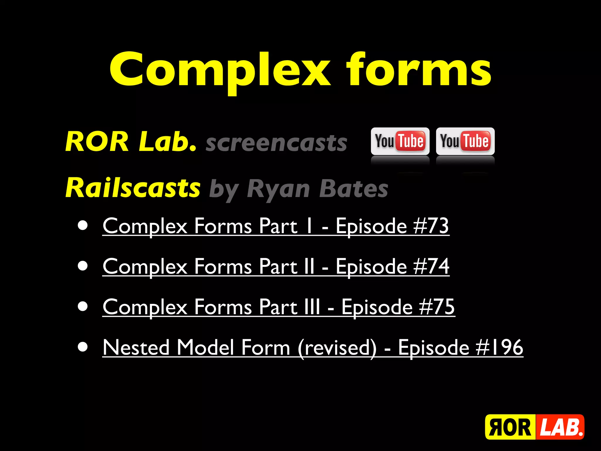 Complex forms
ROR Lab. screencasts
Railscasts by Ryan Bates
•   Complex Forms Part 1 - Episode #73

•   Complex Forms Part II - Episode #74

•   Complex Forms Part III - Episode #75

•   Nested Model Form (revised) - Episode #196
 