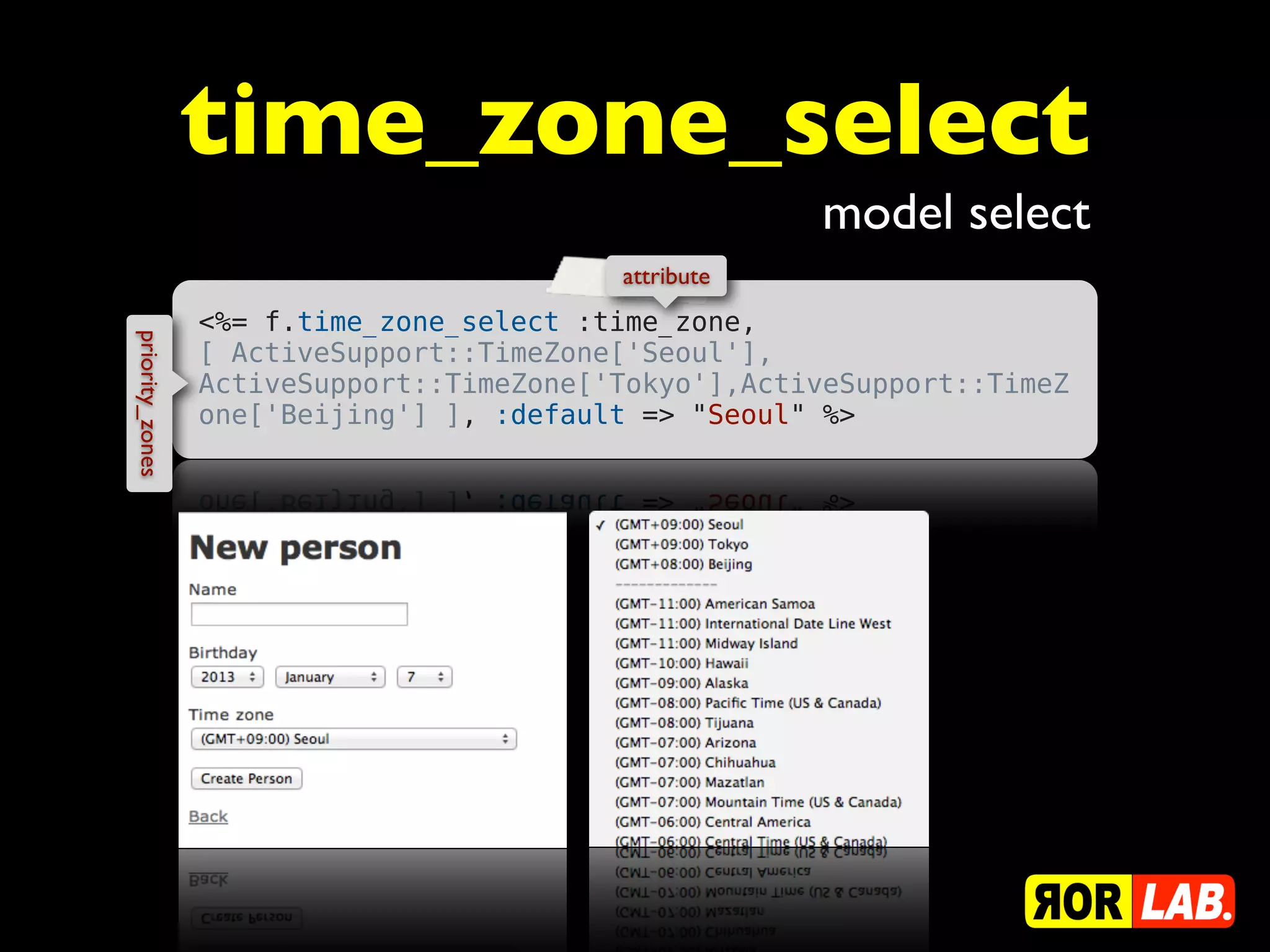 time_zone_select
                                                      model select
                                          attribute
                 <%= f.time_zone_select :time_zone,
priority_zones




                 [ ActiveSupport::TimeZone['Seoul'],
                 ActiveSupport::TimeZone['Tokyo'],ActiveSupport::TimeZ
                 one['Beijing'] ], :default => "Seoul" %>
 