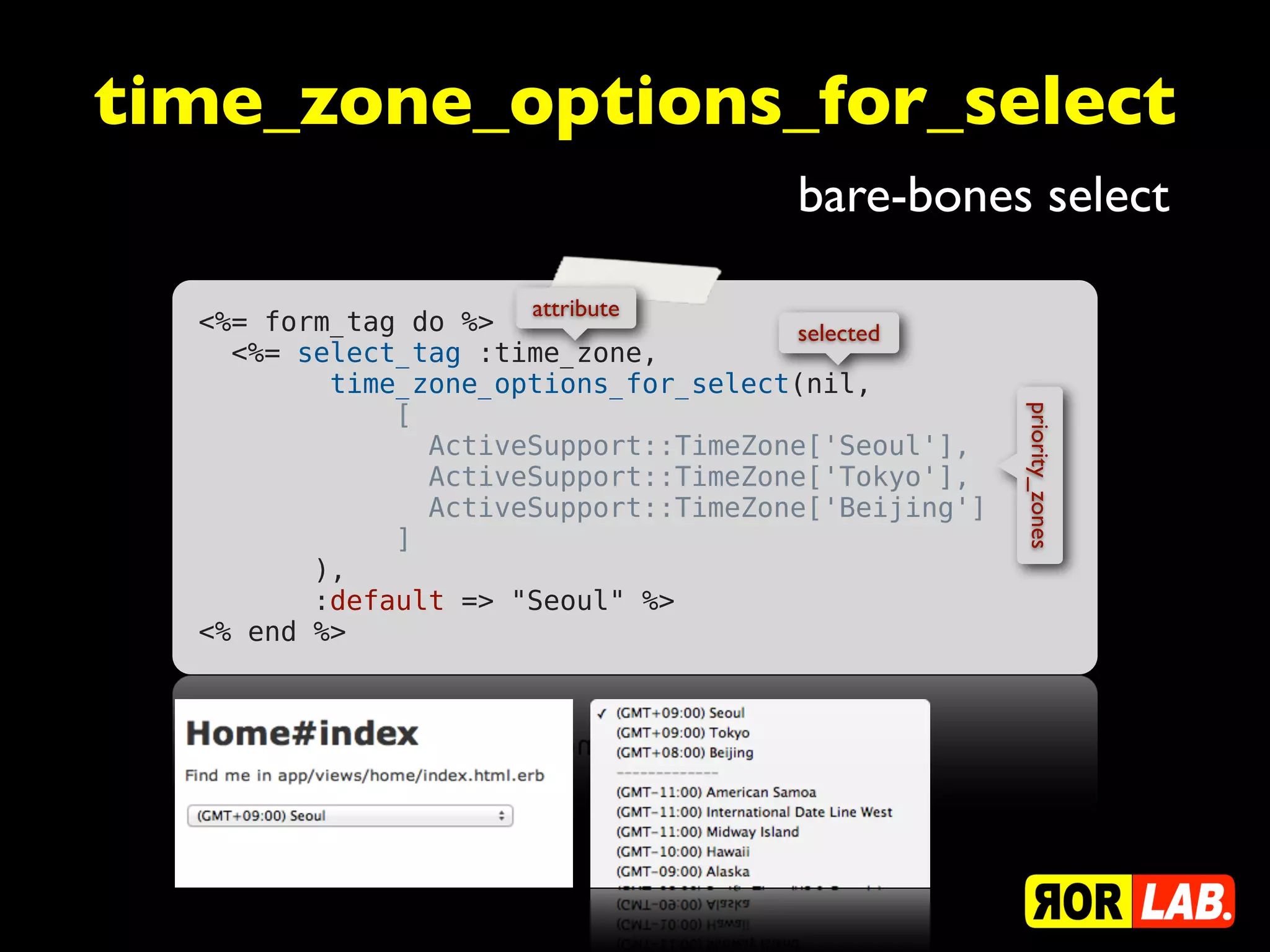 time_zone_options_for_select
                                      bare-bones select

                      attribute
  <%= form_tag do %>                  selected
    <%= select_tag :time_zone,
          time_zone_options_for_select(nil,
              [




                                                     priority_zones
                ActiveSupport::TimeZone['Seoul'],
                ActiveSupport::TimeZone['Tokyo'],
                ActiveSupport::TimeZone['Beijing']
              ]
         ),
         :default => "Seoul" %>
  <% end %>
 